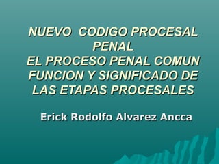NUEVO CODIGO PROCESAL
PENAL
EL PROCESO PENAL COMUN
FUNCION Y SIGNIFICADO DE
LAS ETAPAS PROCESALES
Erick Rodolfo Alvarez Ancca

 