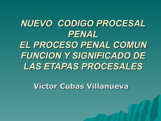 NUEVO  CODIGO PROCESAL PENAL EL PROCESO PENAL COMUN FUNCION Y SIGNIFICADO DE LAS ETAPAS PROCESALES Victor Cubas Villanueva 
