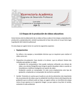 2.3	Etapas	de	la	producción	de	videos	educativos	
																																										
Como	hemos	visto	la	elaboración	de	un	video	se	lleva	a	cabo	en	tres	etapas:	preproducción,	
producción	y	postproducción;	siendo	la	producción	la	fase	más	corta	en	la	que	tiene	lugar	
la	grabación	del	material	audiovisual.		
	
En	esta	etapa	se	sugiere	tener	en	cuenta	los	siguientes	aspectos:	
	
1. Equipamentos	
	
Se	refiere	a	los	equipos	y	necesidades	técnicas	que	se	requieren	para	realizar	el	
vídeo	como	son:	
	
• Dispositivo	de	grabación:	hace	alusión	a	la	cámara		que	se	utilizará.	Existen	dos	
métodos	para	grabar	un	video:		
- Grabación	 sin	 computadora:	 Esto	 puede	 realizarse	 utilizando	 una	 cámara	 de	
video,	una	cámara	fotográfica	que	tenga	la	opción	de	grabar	video	o	usando	un	
Smartphone	o	teléfono	inteligente	con	opción	de	video.		
- Grabación	 usando	 un	 computador:	 En	 este	 curso	 emplearemos	 este	 tipo	 de	
grabación,	empleando	un	computador	de	escritorio	o	portátil.		
	
• Sonido:	Teniendo	en	cuenta	que	el	audio	es	uno	de	los	elementos	más	importante	
de	una	producción	de	video	y	que	la	calidad	del	micrófono	interno	del	dispositivo	de	
grabación	que	se	utilizará	suele	ser	baja,	se	sugiere	utilizar	un	micrófono	de	solapa	
como	el	que	aparece	en	la	siguiente	imagen ya	que	captura	muy	bien	el	sonido,	
evitando	el	ruido	ambiental.	
	
 