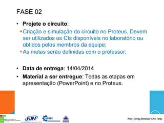Prof. Derig Almeida Vidal, MSc
FASE 02
• Projete o circuito:
§Criação e simulação do circuito no Proteus. Devem
ser utilizados os CIs disponíveis no laboratório ou
obtidos pelos membros da equipe;
§As metas serão definidas com o professor;
• Data de entrega: 14/04/2014
• Material a ser entregue: Todas as etapas em
apresentação (PowerPoint) e no Proteus.
 
