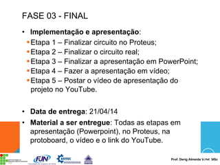 Prof. Derig Almeida Vidal, MSc
FASE 03 - FINAL
• Implementação e apresentação:
§Etapa 1 – Finalizar circuito no Proteus;
§Etapa 2 – Finalizar o circuito real;
§Etapa 3 – Finalizar a apresentação em PowerPoint;
§Etapa 4 – Fazer a apresentação em vídeo;
§Etapa 5 – Postar o vídeo de apresentação do
projeto no YouTube.
• Data de entrega: 21/04/14
• Material a ser entregue: Todas as etapas em
apresentação (Powerpoint), no Proteus, na
protoboard, o vídeo e o link do YouTube.
 