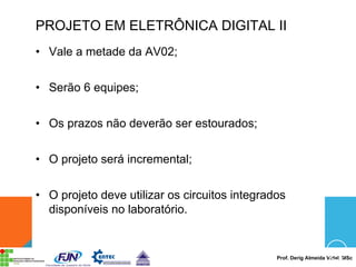 Prof. Derig Almeida Vidal, MSc
PROJETO EM ELETRÔNICA DIGITAL II
• Vale a metade da AV02;
• Serão 6 equipes;
• Os prazos não deverão ser estourados;
• O projeto será incremental;
• O projeto deve utilizar os circuitos integrados
disponíveis no laboratório.
 