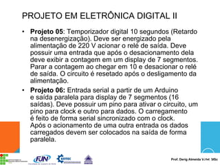 Prof. Derig Almeida Vidal, MSc
PROJETO EM ELETRÔNICA DIGITAL II
• Projeto 05: Temporizador digital 10 segundos (Retardo
na desenergização). Deve ser energizado pela
alimentação de 220 V acionar o relé de saída. Deve
possuir uma entrada que após o desacionamento dela
deve exibir a contagem em um display de 7 segmentos.
Parar a contagem ao chegar em 10 e desacionar o relé
de saída. O circuito é resetado após o desligamento da
alimentação.
• Projeto 06: Entrada serial a partir de um Arduino
e saída paralela para display de 7 segmentos (16
saídas). Deve possuir um pino para ativar o circuito, um
pino para clock e outro para dados. O carregamento
é feito de forma serial sincronizado com o clock.
Após o acionamento de uma outra entrada os dados
carregados devem ser colocados na saída de forma
paralela.
 