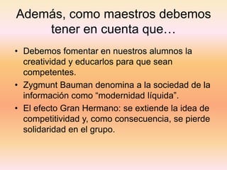 Además, como maestros debemos
    tener en cuenta que…
• Debemos fomentar en nuestros alumnos la
  creatividad y educarlos para que sean
  competentes.
• Zygmunt Bauman denomina a la sociedad de la
  información como “modernidad líquida”.
• El efecto Gran Hermano: se extiende la idea de
  competitividad y, como consecuencia, se pierde
  solidaridad en el grupo.
 