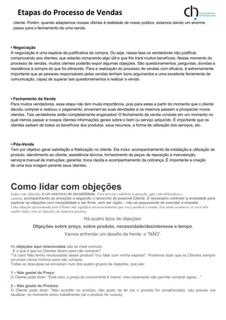 Etapas do Processo de Vendas
cliente. Porém, quando adaptamos nossas ofertas à realidade de nosso público, estamos dando um enorme
passo para o fechamento de uma venda.
• Negociação
A negociação é uma espécie de justificativa de compra. Ou seja, nessa fase os vendedores irão justificar,
comprovando aos clientes, que estarão comprando algo útil e que lhe trará muitos benefícios. Nesse momento do
processo de vendas, muitos clientes poderão expor algumas objeções. São questionamentos, perguntas, dúvidas e
resistência à compra do que foi oferecido. Para a realização do processo de vendas com eficácia, é extremamente
importante que as pessoas responsáveis pelas vendas tenham bons argumentos e uma excelente ferramenta de
comunicação, capaz de superar tais questionamentos e realizar a venda.
• Fechamento da Venda
Para muitos vendedores, essa etapa não tem muita importância, pois para estes a partir do momento que o cliente
decidiu comprar e realizou o pagamento, encerram-se suas atividades e os mesmos passam a prospectar novos
clientes. Tais vendedores estão completamente enganados! O fechamento da venda consiste em um momento no
qual iremos passar a nossos clientes informações gerais sobre o bem ou serviço adquirido. É importante que os
clientes saibam de todos os benefícios dos produtos, seus recursos, a forma de utilização dos serviços, etc.
• Pós-Venda
Tem por objetivo gerar satisfação e fidelização no cliente. Ele inclui: acompanhamento da instalação e utilização do
produto; atendimento ao cliente; assistência técnica; fornecimento de peças de reposição e manutenção;
serviços;manual de instruções; garantia; troca rápida e acompanhamento da cobrança..É importante a criação
de uma boa imagem perante seus clientes.
Como lidar com objeções
Lidar com objeções é um exercício de sensibilidade. Você precisa redobrar a atenção, agir com delicadeza e
cautela, acompanhando as emoções e seguindo o raciocínio do possível Cliente. É necessário controlar a ansiedade para
explorar as objeções com tranqüilidade e ser firme, sem ser rígido – não se esquecendo de exercitar a empatia.
Uma objeção apresentada pelo Cliente não significa necessariamente que você perderá a venda. Isso pode acontecer se você não
souber lidar com as objeções de maneira positiva.
Há quatro tipos de objeções:
Objeções sobre preço, sobre produto, necessidade/desinteresse e tempo.
Vamos enfrentar um desafio de frente: o “NÃO”.
As objeções aqui relacionadas são as mais comuns:
E o que é que os Clientes dizem para não comprar?
“Tá caro! Não tenho necessidade desse produto! Vou falar com minha esposa!”. Podemos dizer que os Clientes sempre
arrumam vários motivos para não comprar.
Todas as desculpas se encaixam num dos quatro grupos de objeções, que são:
1 – Não gostei do Preço:
O Cliente pode dizer: “Está caro; o preço do concorrente é menor; meu orçamento não permite comprar agora…”.
2 – Não gostei do Produto:
O Cliente pode dizer: “Não acredito no produto; não gosto de ler (se o produto for jornal/revista); não preciso me
atualizar, no momento estou trabalhando (se o produto for cursos).
 