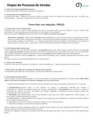 Etapas do Processo de Vendas
3 – Não tenho Necessidade/Desinteresse:
O Cliente pode dizer: ”Não tenho interesse no momento”.
4 – Não gostei do Tempo/Momento:
O Cliente pode dizer: “Visite-me outro dia; quando eu quiser te ligo; vou decidir na semana que vem; vou falar com
minha esposa…” É quando o Cliente não diz nem sim nem não.
Como lidar com objeções: PREÇO
1 – Pesquisarei outros orçamentos!
“Entendo, mas o que o senhor está querendo me dizer é que ainda está um pouco indeciso. O que o senhor está
procurando? O que acredita que pode encontrar em outro lugar e não conosco?”
Possível resposta do Cliente frente ao questionamento:“Quero um preço mais baixo!”.
Superando a objeção: “Muitos outros Clientes dizem exatamente a mesma coisa, porque num primeiro momento
deixam de avaliar todos os benefícios que terão. A nossa empresa dispões de alguns serviços diferenciados, como,
por exemplo: (explique os benefícios)…e o nosso principal diferencial com relação à concorrência é que, quando o
senhor compra, me leva Juno – quero dizer, a minha consultoria permanente!” (diga em tom amistoso).
2 – Acho este produto muito caro.
“Posso entender que, num primeiro momento, esse produto pareça caro. Mas quando o senhor faz uma comparação
entre o preço do produto,acrescido de todos os benefícios que ele lhe trará, fica evidente que este tem um custo muito
justo. Deixe-me perguntar: quanto o senhor acha que este produto deveria custar para que o interessasse?”
“Obviamente, quando se fala em preço alto, o senhor está preocupado com a relação custo-benefício oferecida, estou
certo?”
“Por que o senhor acha que este investimento não vale a pena?”.
3 – Estou sem dinheiro!
“Entendo, mas caso não fosse este o problema, o senhor acredita que… (fale dos benefícios do seu produto).
4- Além disso, tem algo que o impeça de adquirir este produto?”
“Compreendo, para lidar com esta situação, vou expor uma alternativa interessante.”
5 – Encontrei um preço menor.
“Tenho certeza de que minha proposta é o que há de melhor em termos de benefícios e acredito que é muito difícil
algum concorrente conseguir as mesmas vantagens por um custo menor.”
Lembre-se que para lidar com concorrentes que só trabalham com preço é necessário você atacar de 7 maneiras:
1. Características: alguma coisa no seu produto ou serviço é claramente diferente em relação à
concorrência.2. Marca: as pessoas pagam por marcas reconhecidas.3. Conveniência: seu produto ou serviço é
mais fácil de comprar, de usar, de instalar, de receber. Agilidade e assistência técnica também podem ser
consideradas como conveniência.
4. Qualidade: pode parecer igual, mas é mais resistente, dura mais, tem melhor acabamento, melhor design – ou
seja, alguma característica técnica superior.
5. Relacionamento: o cliente prefere fazer negócios com você porque seu atendimento é melhor ou porque vocês já
fazem negócios juntos há anos.
6. Integração: seu produto ou serviço encaixa-se melhor no que o cliente precisa.
7. Parcerias estratégicas: você oferece soluções completas.
Note que algumas dessas estratégias podem ser usadas mesmo quando você está vendendo EXATAMENTE a mesma
coisa do que seu concorrente (como nos itens 2,3 e 5).
Ao lidar com objeções a preços, é necessário entender que dar descontos não é, nem nunca será, o único caminho que
existe.
 