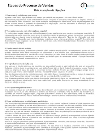 Etapas do Processo de Vendas
Mais exemplos de objeções
1. Eu preciso de mais tempo para pensar
A grande chave dessa objeção é descobrir sobre o que o cliente precisa pensar com mais calma e tempo.
Isso acontece porque muitas vezes ainda existem dúvidas a respeito do produto ou serviço que sua empresa fornece, e
ele ainda não se sentiu convencido para fechar a compra. Pergunte para o cliente sobre o que ele precisa pensar e se
ficaram dúvidas durante o processo de apresentação e negociação. Uma vez descoberta a informação que falta,
responda-a e dê sequência ao processo de vendas.
2. Você pode me enviar mais informações a respeito?
Em muitos casos, essa é a saída que muitos clientes encontram para terminar uma conversa ou dispensar o vendedor. É
interessante que, após concordar com o envio de mais informações a respeito do produto ou serviço,a conversa seja
redirecionada com alguma pergunta adicional. Um tipo de pergunta adicional é "Que tipo de informação você está
interessado?" ou "Quais são suas maiores dúvidas a respeito da nossa empresa, produto ou serviço?". O envolvimento
do cliente com essas respostas é a sua chance de trazê-lo para perto, diminuindo as barreiras e deixando-o mais aberto
para considerar a compra.
3. Eu não preciso do seu produto
Para resolver essa questão, é necessário conversar com o cliente a respeito do que a sua empresa faz e como ela pode
ajudá-lo. Reafirmar todas essas informações dá credibilidade à sua empresa pois, apresentando domínio sobre o
assunto e resultados concretos, não há abertura para desconfianças. Além disso, ao mostrar resultados alcançados pelo
concorrente, é despertado o sentimento de "se ele tem, eu também quero ter - e quero ser melhor", o que gera vontade e
determinação para investir no seu produto ou serviço.
4. Seu produto/serviço é muito caro
Uma vez que o cliente reconhece os benefícios do seu produto/serviço, o valor cobrado não será um empecilho.
Esclareça e reforce todas as vantagens que você pode oferecer para o cliente (seja ele empresa ou pessoa física), e
como sua empresa é capaz de ajudar a economizar tempo e dinheiro. O valor que você consegue agregar ao seu
produto/serviço durante a conversa com o cliente é imprescindível para o sucesso de vendas.
Esse tipo de esclarecimento faz o cliente repensar o valor. Além disso, é importante apresentar as opções de pagamento
para o "peso" da aquisição parecer menor pois será, por exemplo, dividido mensalmente.
Uma dica extra para tentar evitar essa objeção é apresentar o valor para o cliente por mensalidades. O valor dividido em
parcelas é um número, obviamente, menor que o valor total, o que acaba diminuindo um pouco a resistência do seu
cliente em relação ao preço.
5. Você pode me ligar mais tarde?
Uma resposta ambígua que pode deixar a equipe de vendas sem saber exatamente qual a intenção do cliente: o desafio
é descobrir se isso é, de fato, interesse ou tentativa de dispensar o vendedor. Uma das formas de descobrir é, ao
concordar em retornar a ligação depois, perguntar qual horário é melhor e mais conveniente. Uma vez recebida e
resposta, é hora de colocar a mão na massa e realmente ligar - e tentar fazer isso uma conversão em vendas.
6. Estou satisfeito com o produto/serviço que já tenho
Essa é uma das objeções mais desafiantes já apresentadas, pois é preciso convencer o cliente de que é importante para
ele trocar algo que já tem (e que ele afirma estar dando o resultado esperado) por algo desconhecido. Muitas pessoas
têm receio de mudar ou aprimorar seus produtos ou serviços e é nesse ponto que a barreira é construída.
Como quebrar essa barreira? Após conversar sobre os benefícios e vantagens do seu produto, é hora de conquistar o
cliente com algo que ele não está esperando: uma versão trial ou demo do produto para que ele experimente e tire as
próprias conclusões e compare a funcionalidade do atual com o novo.
Durante o período em que o cliente está testando seu produto ou serviço, garanta que ele aproveite todos os aspectos
que tem para oferecer, além de se prontificar para tirar eventuais dúvidas e monitorar lado a lado os resultados gerados
com a nova ferramenta, por exemplo.
Apesar de objeções parecerem grandes problemas, é preciso calma e sabedoria para lidar com todas elas, absorvendo
as informações necessárias para guiar a conversa rumo às vendas.
Objeções permitem conhecer ainda mais seus clientes. Por isso, anote-as e estude-as juntamente com as respostas
recebidas. Dessa forma é possível traçar novos caminhos de abordagem, evitar que elas ocorram novamente e ensinar
para novos vendedores como driblar esses empecilhos no processo de vendas.
 