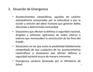 • Acontecimientos catastróficos, aquellos de carácter
extraordinario ocasionados por la naturaleza o por la
acción u omisión del obrar humano que generan daños
afectando a determinada comunidad.
• Situaciones que afectan la defensa o seguridad nacional,
dirigidas a enfrentar agresiones de orden interno o
externo que menoscaben la consecución de los fines del
Estado .
• Situaciones en las que exista la posibilidad debidamente
comprobada de que cualquiera de los acontecimientos
catastróficos o situaciones que afectan defensa o
seguridad nacional ocurra de manera inminente.
• Emergencia sanitaria declarada por el Ministerio de
Salud.
2. Situación de Emergencia
10
 