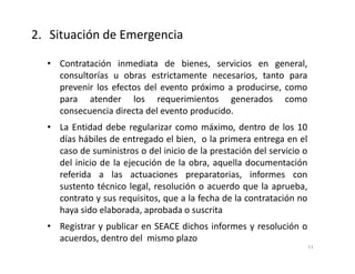 • Contratación inmediata de bienes, servicios en general,
consultorías u obras estrictamente necesarios, tanto para
prevenir los efectos del evento próximo a producirse, como
para atender los requerimientos generados como
consecuencia directa del evento producido.
• La Entidad debe regularizar como máximo, dentro de los 10
días hábiles de entregado el bien, o la primera entrega en el
caso de suministros o del inicio de la prestación del servicio o
del inicio de la ejecución de la obra, aquella documentación
referida a las actuaciones preparatorias, informes con
sustento técnico legal, resolución o acuerdo que la aprueba,
contrato y sus requisitos, que a la fecha de la contratación no
haya sido elaborada, aprobada o suscrita
• Registrar y publicar en SEACE dichos informes y resolución o
acuerdos, dentro del mismo plazo
2. Situación de Emergencia
11
 