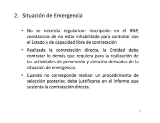 • No se necesita regularizar: inscripción en el RNP,
constancias de no estar inhabilitado para contratar con
el Estado y de capacidad libre de contratación
• Realizada la contratación directa, la Entidad debe
contratar lo demás que requiera para la realización de
las actividades de prevención y atención derivadas de la
situación de emergencia.
• Cuando no corresponde realizar un procedimiento de
selección posterior, debe justificarse en el informe que
sustenta la contratación directa.
2. Situación de Emergencia
12
 