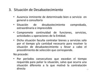 • Ausencia inminente de determinado bien o servicio en
general o consultoría
• Situación de desabastecimiento comprobada,
extraordinaria e imprevisible
• Compromete continuidad de funciones, servicios,
actividades u operaciones de la Entidad.
• Dicha situación faculta contratar bienes y servicios solo
por el tiempo y/o cantidad necesario para resolver la
situación de desabastecimiento y llevar a cabo el
procedimiento de selección que corresponde.
No procede:
• Por períodos consecutivos que excedan el tiempo
requerido para paliar la situación, salvo que ocurra una
situación diferente a la que motivó la contratación
directa
3. Situación de Desabastecimiento
13
 
