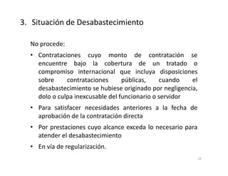 No procede:
• Contrataciones cuyo monto de contratación se
encuentre bajo la cobertura de un tratado o
compromiso internacional que incluya disposiciones
sobre contrataciones públicas, cuando el
desabastecimiento se hubiese originado por negligencia,
dolo o culpa inexcusable del funcionario o servidor
• Para satisfacer necesidades anteriores a la fecha de
aprobación de la contratación directa
• Por prestaciones cuyo alcance exceda lo necesario para
atender el desabastecimiento
• En vía de regularización.
3. Situación de Desabastecimiento
14
 