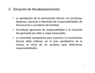 • La aprobación de la contratación directa, no constituye
dispensa, exención o liberación de responsabilidades de
funcionarios o servidores de Entidad.
• Constituye agravante de responsabilidad si la situación
fue generada por dolo o culpa inexcusable.
• La autoridad competente para autorizar la contratación
directa debe ordenar, en el acto aprobatorio de la
misma, el inicio de las acciones para determinar
responsabilidades.
3. Situación de Desabastecimiento
15
 
