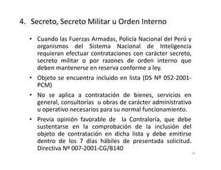 • Cuando las Fuerzas Armadas, Policía Nacional del Perú y
organismos del Sistema Nacional de Inteligencia
requieran efectuar contrataciones con carácter secreto,
secreto militar o por razones de orden interno que
deben mantenerse en reserva conforme a ley.
• Objeto se encuentra incluido en lista (DS Nº 052-2001-
PCM)
• No se aplica a contratación de bienes, servicios en
general, consultorías u obras de carácter administrativo
u operativo necesarios para su normal funcionamiento.
• Previa opinión favorable de la Contraloría, que debe
sustentarse en la comprobación de la inclusión del
objeto de contratación en dicha lista y debe emitirse
dentro de los 7 días hábiles de presentada solicitud.
Directiva Nº 007-2001-CG/B140
4. Secreto, Secreto Militar u Orden Interno
16
 