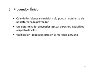 • Cuando los bienes y servicios solo puedan obtenerse de
un determinado proveedor
• Un determinado proveedor posea derechos exclusivos
respecto de ellos
• Verificación debe realizarse en el mercado peruano
5. Proveedor Único
17
 