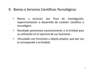 • Bienes y servicios con fines de investigación,
experimentación o desarrollo de carácter científico o
tecnológico.
• Resultado pertenezca exclusivamente a la Entidad para
su utilización en el ejercicio de sus funciones .
• Vinculados con funciones u objeto propios, que por Ley
le corresponde a la Entidad.
9. Bienes o Servicios Científicos Tecnológicos
20
 
