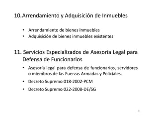 • Arrendamiento de bienes inmuebles
• Adquisición de bienes inmuebles existentes
11. Servicios Especializados de Asesoría Legal para
Defensa de Funcionarios
• Asesoría legal para defensa de funcionarios, servidores
o miembros de las Fuerzas Armadas y Policiales.
• Decreto Supremo 018-2002-PCM
• Decreto Supremo 022-2008-DE/SG
10.Arrendamiento y Adquisición de Inmuebles
21
 