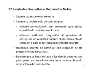 • Cuando sea resuelto un contrato
• Cuando se declare nulo un contrato por:
- haberse perfeccionado por proveedor que estaba
impedido de contratar con Estado.
- haberse verificado trasgresión al principio de
presunción de veracidad durante el procedimiento de
selección o para el perfeccionamiento del contrato.
• Necesidad urgente de continuar con ejecución de las
prestaciones no ejecutadas
• Siempre que se haya invitado a los demás postores que
participaron en procedimiento y no se hubiese obtenido
aceptación a dicha invitación
12.Contratos Resueltos o Declarados Nulos
22
 