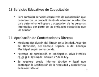 • Para contratar servicios educativos de capacitación que
cuenten con un procedimiento de admisión o selección
para determinar el ingreso o aceptación de las personas
interesadas por parte de las entidades educativas que
los brindan
14.Aprobación de Contrataciones Directas
• Mediante Resolución del Titular de la Entidad, Acuerdo
del Directorio, del Consejo Regional o del Concejo
Municipal, según corresponda.
• Potestad de aprobación es indelegable, salvo literales
e), g), j), k) l) y m) del artículo 27 de la Ley.
• Se requiere previo informe técnico y legal que
contengan la justificación de la necesidad y procedencia
de la contratación
13.Servicios Educativos de Capacitación
23
 
