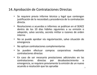 • Se requiere previo informe técnico y legal que contengan
justificación de la necesidad y procedencia de la contratación
directa.
• Resoluciones o acuerdos e informes se publican en el SEACE
dentro de los 10 días hábiles siguientes a su emisión o
adopción, salvo secreto, secreto militar o razones de orden
interno
• No se puede aprobar vía regularización, salvo situación de
emergencia
• No aplican contrataciones complementarias
• Se pueden efectuar compras corporativas mediante
contrataciones directas
• En caso de ser necesario prestaciones adicionales en las
contrataciones directas por desabastecimiento o
emergencia, se requiere previamente la emisión de un nuevo
acuerdo o resolución que las apruebe
14.Aprobación de Contrataciones Directas
24
 