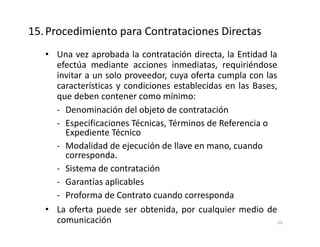 • Una vez aprobada la contratación directa, la Entidad la
efectúa mediante acciones inmediatas, requiriéndose
invitar a un solo proveedor, cuya oferta cumpla con las
características y condiciones establecidas en las Bases,
que deben contener como mínimo:
- Denominación del objeto de contratación
- Especificaciones Técnicas, Términos de Referencia o
Expediente Técnico
- Modalidad de ejecución de llave en mano, cuando
corresponda.
- Sistema de contratación
- Garantías aplicables
- Proforma de Contrato cuando corresponda
• La oferta puede ser obtenida, por cualquier medio de
comunicación
15.Procedimiento para Contrataciones Directas
25
 