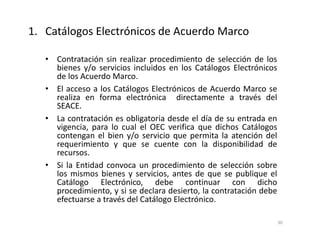 • Contratación sin realizar procedimiento de selección de los
bienes y/o servicios incluidos en los Catálogos Electrónicos
de los Acuerdo Marco.
• El acceso a los Catálogos Electrónicos de Acuerdo Marco se
realiza en forma electrónica directamente a través del
SEACE.
• La contratación es obligatoria desde el día de su entrada en
vigencia, para lo cual el OEC verifica que dichos Catálogos
contengan el bien y/o servicio que permita la atención del
requerimiento y que se cuente con la disponibilidad de
recursos.
• Si la Entidad convoca un procedimiento de selección sobre
los mismos bienes y servicios, antes de que se publique el
Catálogo Electrónico, debe continuar con dicho
procedimiento, y si se declara desierto, la contratación debe
efectuarse a través del Catálogo Electrónico.
1. Catálogos Electrónicos de Acuerdo Marco
30
 