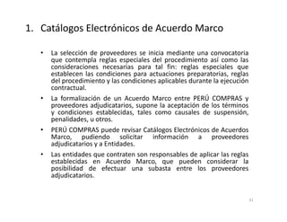 • La selección de proveedores se inicia mediante una convocatoria
que contempla reglas especiales del procedimiento así como las
consideraciones necesarias para tal fin: reglas especiales que
establecen las condiciones para actuaciones preparatorias, reglas
del procedimiento y las condiciones aplicables durante la ejecución
contractual.
• La formalización de un Acuerdo Marco entre PERÚ COMPRAS y
proveedores adjudicatarios, supone la aceptación de los términos
y condiciones establecidas, tales como causales de suspensión,
penalidades, u otros.
• PERÚ COMPRAS puede revisar Catálogos Electrónicos de Acuerdos
Marco, pudiendo solicitar información a proveedores
adjudicatarios y a Entidades.
• Las entidades que contraten son responsables de aplicar las reglas
establecidas en Acuerdo Marco, que pueden considerar la
posibilidad de efectuar una subasta entre los proveedores
adjudicatarios.
31
1. Catálogos Electrónicos de Acuerdo Marco
 