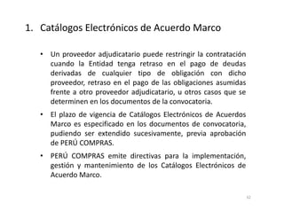 • Un proveedor adjudicatario puede restringir la contratación
cuando la Entidad tenga retraso en el pago de deudas
derivadas de cualquier tipo de obligación con dicho
proveedor, retraso en el pago de las obligaciones asumidas
frente a otro proveedor adjudicatario, u otros casos que se
determinen en los documentos de la convocatoria.
• El plazo de vigencia de Catálogos Electrónicos de Acuerdos
Marco es especificado en los documentos de convocatoria,
pudiendo ser extendido sucesivamente, previa aprobación
de PERÚ COMPRAS.
• PERÚ COMPRAS emite directivas para la implementación,
gestión y mantenimiento de los Catálogos Electrónicos de
Acuerdo Marco.
32
1. Catálogos Electrónicos de Acuerdo Marco
 