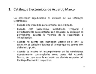 Un proveedor adjudicatario es excluido de los Catálogos
Electrónicos:
• Cuando esté impedido para contratar con el Estado.
• Cuando esté suspendido, inhabilitado temporal o
definitivamente para contratar con el Estado, su exclusión es
permanente durante la vigencia de la suspensión o
inhabilitación.
• Cuando no cuente con inscripción vigente en el RNP, su
exclusión es aplicable durante el tiempo que no cuente con
dicha inscripción.
• Cuando se incurra en incumplimiento de las condiciones
expresamente contempladas como parte del Acuerdo
Marco, en cuyo caso la exclusión se efectúa respecto del
Catálogo Electrónico respectivo.
33
1. Catálogos Electrónicos de Acuerdo Marco
 