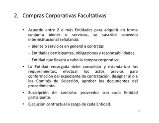 • Acuerdo entre 2 o más Entidades para adquirir en forma
conjunta bienes o servicios, se suscribe convenio
interinstitucional señalando:
- Bienes o servicios en general a contratar.
- Entidades participantes, obligaciones y responsabilidades.
- Entidad que llevará a cabo la compra corporativa.
• La Entidad encargada debe consolidar y estandarizar los
requerimientos, efectuar los actos previos para
conformación del expediente de contratación, designar al o a
los Comités de Selección, aprobar los documentos del
procedimiento.
• Suscripción del contrato: proveedor con cada Entidad
participante.
• Ejecución contractual a cargo de cada Entidad.
2. Compras Corporativas Facultativas
36
 