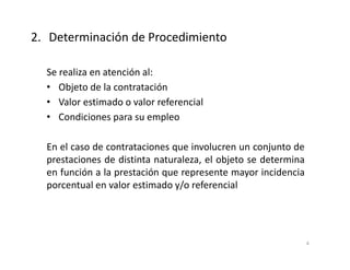 Se realiza en atención al:
• Objeto de la contratación
• Valor estimado o valor referencial
• Condiciones para su empleo
En el caso de contrataciones que involucren un conjunto de
prestaciones de distinta naturaleza, el objeto se determina
en función a la prestación que represente mayor incidencia
porcentual en valor estimado y/o referencial
2. Determinación de Procedimiento
4
 