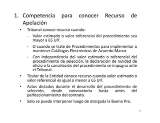 • Tribunal conoce recurso cuando:
- Valor estimado o valor referencial del procedimiento sea
mayor a 65 UIT.
- O cuando se trate de Procedimientos para implementar o
mantener Catálogos Electrónicos de Acuerdo Marco.
- Con independencia del valor estimado o referencial del
procedimiento de selección, la declaración de nulidad de
oficio o la cancelación del procedimiento se impugna ante
el Tribunal.
• Titular de la Entidad conoce recurso cuando valor estimado o
valor referencial es igual o menor a 65 UIT.
• Actos dictados durante el desarrollo del procedimiento de
selección, desde convocatoria hasta antes del
perfeccionamiento del contrato.
• Solo se puede interponer luego de otorgada la Buena Pro.
1. Competencia para conocer Recurso de
Apelación
40
 