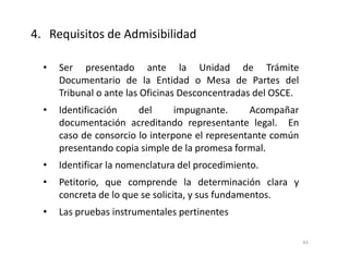 • Ser presentado ante la Unidad de Trámite
Documentario de la Entidad o Mesa de Partes del
Tribunal o ante las Oficinas Desconcentradas del OSCE.
• Identificación del impugnante. Acompañar
documentación acreditando representante legal. En
caso de consorcio lo interpone el representante común
presentando copia simple de la promesa formal.
• Identificar la nomenclatura del procedimiento.
• Petitorio, que comprende la determinación clara y
concreta de lo que se solicita, y sus fundamentos.
• Las pruebas instrumentales pertinentes
4. Requisitos de Admisibilidad
43
 