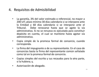 • La garantía, 3% del valor estimado o referencial, no mayor a
200 UIT, plazo mínimo 30 días calendario si se interpone ante
la Entidad y 60 días calendario si se interpone ante el
Tribunal. Debe renovarse hasta que se agote la vía
administrativa. Si no se renueva es ejecutada para constituir
depósito en cuenta, el cual se mantiene hasta agotar vía
administrativa.
• Copia simple de la promesa formal de consorcio, cuando
corresponda.
• La firma del impugnante o de su representante. En el caso de
consorcios basta la firma del representante común señalado
como tal en la promesa formal de consorcio.
• Copias simples del escrito y sus recaudos para la otra parte,
si la hubiera; y,
• Autorización de abogado.
4. Requisitos de Admisibilidad
44
 