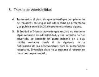 4. Transcurrido el plazo sin que se verifique cumplimiento
de requisitos recurso se considera como no presentado
y se publica en el SEACE, sin pronunciamiento alguno.
5. Si Entidad o Tribunal advierte que recurso no contiene
algún requisito de admisibilidad, y que omisión no fue
advertida, se concede un plazo máximo de 2 días
hábiles contados desde el día siguiente de la
notificación de las observaciones para la subsanación
respectiva. Si vencido plazo no se subsana el recurso, se
tiene por no presentado.
5. Trámite de Admisibilidad
46
 