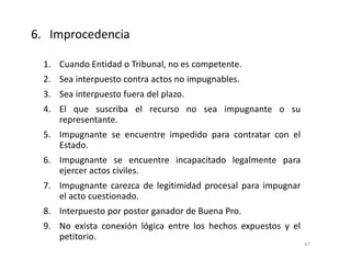 1. Cuando Entidad o Tribunal, no es competente.
2. Sea interpuesto contra actos no impugnables.
3. Sea interpuesto fuera del plazo.
4. El que suscriba el recurso no sea impugnante o su
representante.
5. Impugnante se encuentre impedido para contratar con el
Estado.
6. Impugnante se encuentre incapacitado legalmente para
ejercer actos civiles.
7. Impugnante carezca de legitimidad procesal para impugnar
el acto cuestionado.
8. Interpuesto por postor ganador de Buena Pro.
9. No exista conexión lógica entre los hechos expuestos y el
petitorio.
6. Improcedencia
47
 