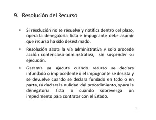 • Si resolución no se resuelve y notifica dentro del plazo,
opera la denegatoria ficta e impugnante debe asumir
que recurso ha sido desestimado.
• Resolución agota la vía administrativa y solo procede
acción contencioso-administrativa, sin suspender su
ejecución.
• Garantía se ejecuta cuando recurso se declara
infundado o improcedente o el impugnante se desista y
se devuelve cuando se declara fundado en todo o en
parte, se declara la nulidad del procedimiento, opere la
denegatoria ficta o cuando sobrevenga un
impedimento para contratar con el Estado.
9. Resolución del Recurso
51
 