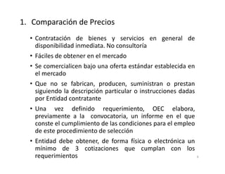 • Contratación de bienes y servicios en general de
disponibilidad inmediata. No consultoría
• Fáciles de obtener en el mercado
• Se comercialicen bajo una oferta estándar establecida en
el mercado
• Que no se fabrican, producen, suministran o prestan
siguiendo la descripción particular o instrucciones dadas
por Entidad contratante
• Una vez definido requerimiento, OEC elabora,
previamente a la convocatoria, un informe en el que
conste el cumplimiento de las condiciones para el empleo
de este procedimiento de selección
• Entidad debe obtener, de forma física o electrónica un
mínimo de 3 cotizaciones que cumplan con los
requerimientos
1. Comparación de Precios
6
 
