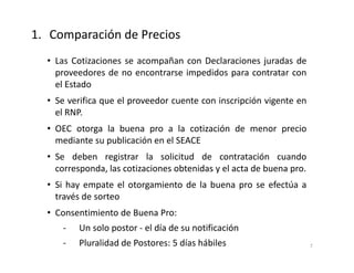 • Las Cotizaciones se acompañan con Declaraciones juradas de
proveedores de no encontrarse impedidos para contratar con
el Estado
• Se verifica que el proveedor cuente con inscripción vigente en
el RNP.
• OEC otorga la buena pro a la cotización de menor precio
mediante su publicación en el SEACE
• Se deben registrar la solicitud de contratación cuando
corresponda, las cotizaciones obtenidas y el acta de buena pro.
• Si hay empate el otorgamiento de la buena pro se efectúa a
través de sorteo
• Consentimiento de Buena Pro:
- Un solo postor - el día de su notificación
- Pluralidad de Postores: 5 días hábiles
1. Comparación de Precios
7
 