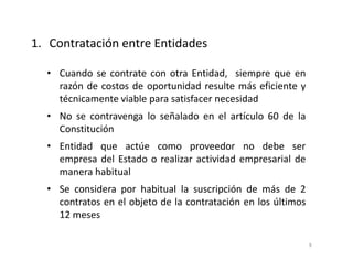 • Cuando se contrate con otra Entidad, siempre que en
razón de costos de oportunidad resulte más eficiente y
técnicamente viable para satisfacer necesidad
• No se contravenga lo señalado en el artículo 60 de la
Constitución
• Entidad que actúe como proveedor no debe ser
empresa del Estado o realizar actividad empresarial de
manera habitual
• Se considera por habitual la suscripción de más de 2
contratos en el objeto de la contratación en los últimos
12 meses
1. Contratación entre Entidades
9
 