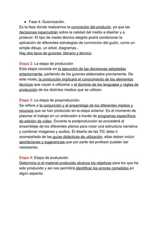 ● Fase 4: Guionización.
Es la fase donde realizamos la ​concreción del producto​, ya que las
decisiones repercutirán​ sobre la calidad del medio a diseñar y a
producir. El tipo de medio técnico elegido podrá condicionar la
aplicación de diferentes estrategias de concreción del guión, como un
simple dibujo, un árbol, diagramas...
Hay dos tipos de guiones: literario y técnico​.
Etapa 2​: La etapa de producción
Esta etapa consiste en ​la ejecución de las decisiones adoptadas
anteriormente​, partiendo de los guiones elaborados previamente. De
este modo,​ la producción implicará el conocimiento de los elementos
técnicos​ que vayan a utilizarse y ​el dominio de los lenguajes y reglas de
producción​ de los distintos medios que se utilicen.
Etapa 3​: La etapa de posproducción.
Se refiere a ​la conjunción y el ensamblaje de los diferentes medios y
recursos​ que se han producido en la etapa anterior. Es el momento de
plasmar el trabajo en un ordenador a través de programas específicos
de edición de vídeo. Durante la postproducción se procederá al
ensamblaje de los diferentes planos para crear una estructura narrativa
y combinar imagenes y audios. El diseño de las TIC debe ir
acompañado de las​ guías didácticas de utilización​, ellas deben incluir
aportaciones y sugerencias ​que por parte del profesor puedan ser
necesarias.
Etapa 4​: Etapa de evaluación.
Determina si el material producido alcanza los objetivos​ para los que ha
sido producido y asi nos permitirá​ identificar los errores cometidos ​en
algún aspecto.
 