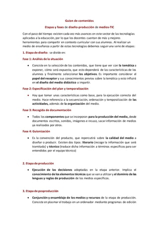 Guion de contenidos
Etapas y fases de diseño-producción de medios-TIC
Con el paso del tiempo existen cada vez más avances en este sector de las tecnologías
aplicadas a la educación, por lo que los docentes cuentan de más y mejores
herramientas para compartir en contexto curricular con sus alumnos. Al realizar un
medio de enseñanza a partir de estas tecnologías debemos seguir una serie de etapas:
1. Etapa de diseño: se divide en:
Fase 1: Análisis de la situación
 Consiste en la selección de los contenidos, que tiene que ver con la temática a
exponer, cómo será expuesta, que esto dependerá de las características de los
alumnos y finalmente seleccionar los objetivos. Es importante considerar el
papel del receptor y sus conocimientos previos sobre la temática y esto influirá
en el diseño del medio didáctico a impartir.
Fase 2: Especificación del plan y temporalización
 Hay que tomar unas características como base, para la ejecución correcta del
medio. Hace referencia a la secuenciación, ordenación y temporalización de las
actividades, además de la organización del medio.
Fase 3: Recogida de documentación
 Todos los componentes que se incorporan para la producción del medio, desde
documentos escritos, sonidos, imágenes e incuso, sacar información de medios
ya realizados por otros.
Fase 4: Guionización
 Es la convención del producto, que repercutirá sobre la calidad del medio a
diseñar o producir. Existen dos tipos: literario (recoge la información que será
tramitada) y técnico (traduce dicha información a términos específicos para ser
entendidos por el equipo técnico)
2. Etapa de producción
 Ejecución de las decisiones adoptadas en la etapa anterior. Implica el
conocimiento de los elementos técnicos que se van a utilizar y el dominio de las
lenguas y reglas de producción de los medios específicos.
3. Etapa de posproducción
 Conjunción y ensamblaje de los medios y recursos de la etapa de producción.
Consiste en plasmar el trabajo en un ordenador mediante programas de edición
 