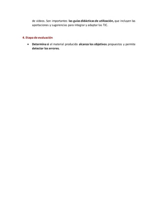 de vídeos. Son importantes las guías didácticas de utilización, que incluyen las
aportaciones y sugerencias para integrar y adaptar las TIC.
4. Etapa de evaluación
 Determina si el material producido alcanza los objetivos propuestos y permite
detectar los errores.
 