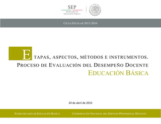 24 de abril de 2015
E TAPAS, ASPECTOS, MÉTODOS E INSTRUMENTOS.
PROCESO DE EVALUACIÓN DEL DESEMPEÑO DOCENTE
EDUCACIÓN BÁSICA
CICLO ESCOLAR 2015-2016
SUBSECRETARÍA DE EDUCACIÓN BÁSICA COORDINACIÓN NACIONAL DEL SERVICIO PROFESIONAL DOCENTE
 