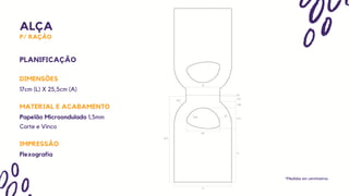 ALÇA
P/ RAÇÃO
DIMENSÕES
PLANIFICAÇÃO
17cm (L) X 25,5cm (A)
*Medidas em centímetros
IMPRESSÃO
MATERIAL E ACABAMENTO
Papelão Microondulado 1,5mm
Flexografia
Corte e Vinco
 