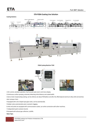 1 ETA PCBA Coating Line Products Introduction| ETA
www.smt11.com
Full SMT Solution
ETA PCBA Coating Line Solution
Coating Solution:
PCBA Coating Machine T550
1.PLC control, windows operation, fault acousto-optic alarm and menu display.
2.Continuous surface spraying, automatic detecting initial distance and coated width.
3.Servo motor reciprocating coating, can be arbitrary set about PCB before and after the offset.Special aluminum alloy orbit and stainless
steel conveyor chain.
4.Equipped with a fan-shaped spray glue valve, can be automatically.
5.Rubber valve automatically soak, to prevent clogging.
6.Inlet and outlet are equipped with communication socket, can online connection with other machines.
7.Independent paint container barrels
8.Equipped with exhaust gas collection, outfalls.
Value Type：
 