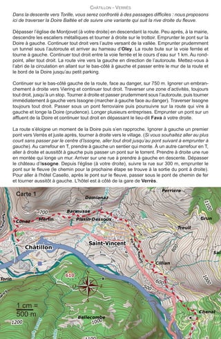 Dans la descente vers Torille, vous serez confronté à des passages difficiles : nous proposons
ici de traverser la Doire Baltée et de suivre une variante qui suit la rive droite du fleuve.
Dépasser l’église de Montjovet (à votre droite) en descendant la route. Peu après, à la mairie,
descendre les escaliers métalliques et tourner à droite sur le trottoir. Emprunter le pont sur la
Doire à gauche. Continuer tout droit vers l’autre versant de la vallée. Emprunter prudemment
un tunnel sous l’autoroute et arriver au hameau d’Oley. La route bute sur la voie ferrée et
tourne à gauche. Continuer tout droit entre la voie ferrée et le cours d’eau sur 1 km. Au rond-
point, aller tout droit. La route vire vers la gauche en direction de l’autoroute. Mettez-vous à
l’abri de la circulation en allant sur le bas-côté à gauche et passer entre le mur de la route et
le bord de la Doire jusqu’au petit parking.
Continuer sur le bas-côté gauche de la route, face au danger, sur 750 m. Ignorer un embran-
chement à droite vers Viering et continuer tout droit. Traverser une zone d’activités, toujours
tout droit, jusqu’à un stop. Tourner à droite et passer prudemment sous l’autoroute, puis tourner
immédiatement à gauche vers Issogne (marcher à gauche face au danger). Traverser Issogne
toujours tout droit. Passer sous un pont ferroviaire puis poursuivre sur la route qui vire à
gauche et longe la Doire (prudence). Longer plusieurs entreprises. Emprunter un pont sur un
affluent de la Doire et continuer tout droit en dépassant le lieu-dit Fava à votre droite.
La route s’éloigne un moment de la Doire puis s’en rapproche. Ignorer à gauche un premier
pont vers Verrès et juste après, tourner à droite vers le village. (Si vous souhaitez aller au plus
court sans passer par le centre d’Issogne, aller tout droit jusqu’au pont suivant à emprunter à
gauche). Au carrefour en T, prendre à gauche un sentier qui monte. À un autre carrefour en T,
aller à droite et aussitôt à gauche puis passer un pont sur le torrent. Prendre à droite une rue
en montée qui longe un mur. Arriver sur une rue à prendre à gauche en descente. Dépasser
le château d’Issogne. Depuis l'église (à votre droite), suivre la rue sur 300 m, emprunter le
pont sur le fleuve (le chemin pour la prochaine étape se trouve à la sortie du pont à droite).
Pour aller à l'hôtel Casello, après le pont sur le fleuve, passer sous le pont de chemin de fer
et tourner aussitôt à gauche. L'hôtel est à côté de la gare de Verrès.
CHâTILLON - VERRèS
32
1 cm =
500 m
Carte 1
etape04VF2020:13x20 26/09/2019 10:27 Page 3
 