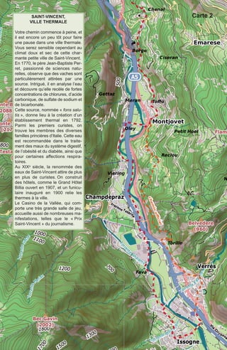 SaInT-VInCenT,
VIlle TherMale
Votre chemin commence à peine, et
il est encore un peu tôt pour faire
une pause dans une ville thermale.
Vous serez sensible cependant au
climat doux et sec de cette char-
mante petite ville de Saint-Vincent.
En 1770, le père Jean-Baptiste Per-
ret, passionné de sciences natu-
relles, observe que des vaches sont
particulièrement attirées par une
source. Intrigué, il en analyse l’eau
et découvre qu’elle recèle de fortes
concentrations de chlorures, d’acide
carbonique, de sulfate de sodium et
de bicarbonate.
Cette source, nommée « fons salu-
tis », donne lieu à la création d’un
établissement thermal en 1792.
Parmi les premiers curistes, on
trouve les membres des diverses
familles princières d’Italie. Cette eau
est recommandée dans le traite-
ment des maux du système digestif,
de l’obésité et du diabète, ainsi que
pour certaines affections respira-
toires. 
Au XIXe siècle, la renommée des
eaux de Saint-Vincent attire de plus
en plus de curistes. On construit
des hôtels, comme le Grand Hôtel
Billia ouvert en 1907, et un funicu-
laire inauguré en 1900 relie les
thermes à la ville.
Le Casino de la Vallée, qui com-
porte une très grande salle de jeu,
accueille aussi de nombreuses ma-
nifestations, telles que le « Prix
Saint-Vincent » du journalisme.
Carte 2
etape04VF2020:13x20 26/09/2019 10:27 Page 4
 