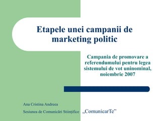 Etapele unei campanii de
           marketing politic
                                       Campania de promovare a
                                     referendumului pentru legea
                                     sistemului de vot uninominal,
                                            noiembrie 2007




Ana Cristina Andreea
Sesiunea de Comunicări Stiinţifice   „ComunicarTe”
 