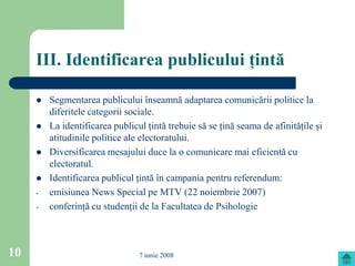 III. Identificarea publicului ţintă

        Segmentarea publicului înseamnă adaptarea comunicării politice la
         diferitele categorii sociale.
        La identificarea publicul ţintă trebuie să se ţină seama de afinităţile şi
         atitudinile politice ale electoratului.
        Diversificarea mesajului duce la o comunicare mai eficientă cu
         electoratul.
        Identificarea publicul ţintă în campania pentru referendum:
     -   emisiunea News Special pe MTV (22 noiembrie 2007)
     -   conferinţă cu studenţii de la Facultatea de Psihologie



10                               7 iunie 2008
 